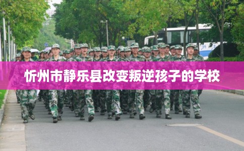 忻州市静乐县改变叛逆孩子的学校 忻州市静乐县改变叛逆孩子的学校