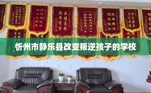 忻州市静乐县改变叛逆孩子的学校 忻州市静乐县改变叛逆孩子的学校