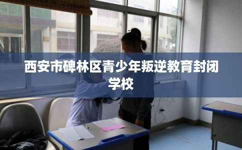 西安市碑林区青少年叛逆教育封闭学校 西安市碑林区青少年叛逆教育封闭学校