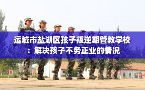 运城市盐湖区孩子叛逆期管教学校：解决孩子不务正业的情况