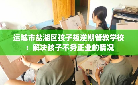 运城市盐湖区孩子叛逆期管教学校：解决孩子不务正业的情况