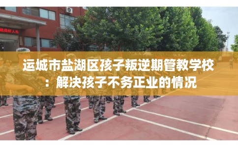 运城市盐湖区孩子叛逆期管教学校：解决孩子不务正业的情况