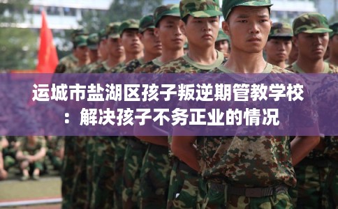 运城市盐湖区孩子叛逆期管教学校：解决孩子不务正业的情况