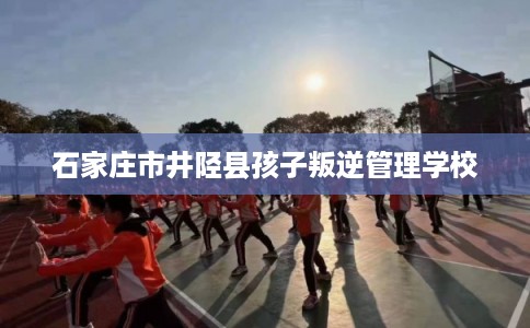 石家庄市井陉县孩子叛逆管理学校 石家庄市井陉县孩子叛逆管理学校