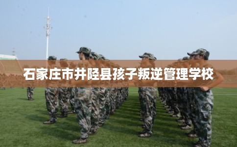 石家庄市井陉县孩子叛逆管理学校 石家庄市井陉县孩子叛逆管理学校