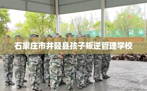石家庄市井陉县孩子叛逆管理学校 石家庄市井陉县孩子叛逆管理学校