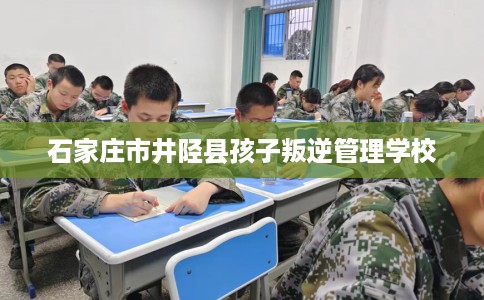 石家庄市井陉县孩子叛逆管理学校 石家庄市井陉县孩子叛逆管理学校