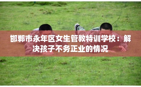 邯郸市永年区女生管教特训学校：解决孩子不务正业的情况
