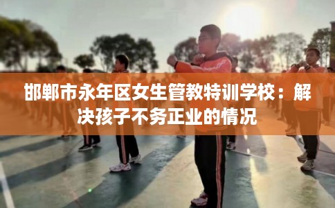 邯郸市永年区女生管教特训学校：解决孩子不务正业的情况