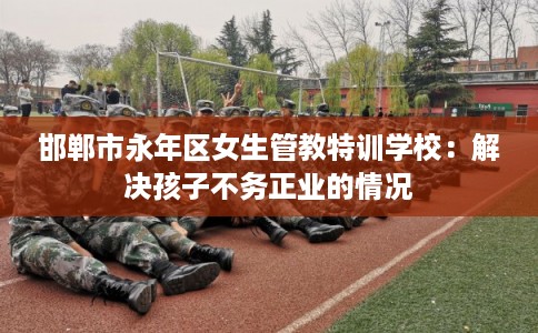 邯郸市永年区女生管教特训学校：解决孩子不务正业的情况