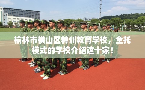 榆林市横山区特训教育学校，全托模式的学校介绍这十家！