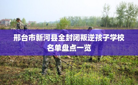 邢台市新河县全封闭叛逆孩子学校名单盘点一览 邢台市新河县全封闭叛逆孩子学校名单盘点一览