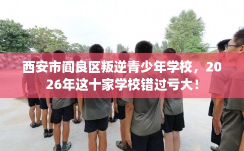 西安市阎良区叛逆青少年学校,2026年这十家学校错过亏大! 西安市阎良区叛逆青少年学校,2026年这十家学校错过亏大!