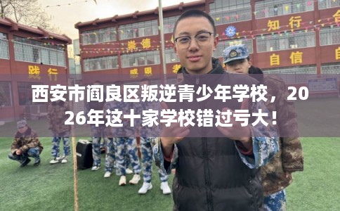 西安市阎良区叛逆青少年学校,2026年这十家学校错过亏大! 西安市阎良区叛逆青少年学校,2026年这十家学校错过亏大!