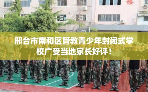 邢台市南和区管教青少年封闭式学校广受当地家长好评！