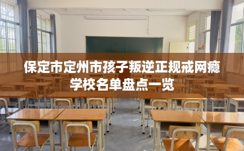 保定市定州市孩子叛逆正规戒网瘾学校名单盘点一览 保定市定州市孩子叛逆正规戒网瘾学校名单盘点一览
