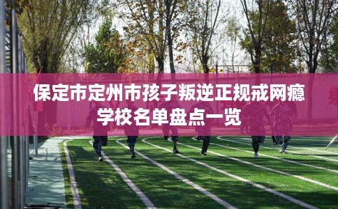 保定市定州市孩子叛逆正规戒网瘾学校名单盘点一览 保定市定州市孩子叛逆正规戒网瘾学校名单盘点一览
