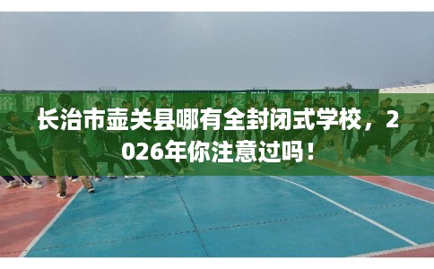 长治市壶关县哪有全封闭式学校,2026年你注意过吗! 长治市壶关县哪有全封闭式学校,2026年你注意过吗!
