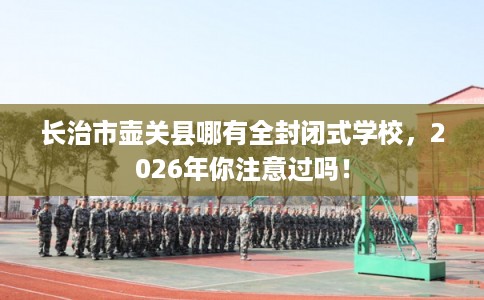长治市壶关县哪有全封闭式学校,2026年你注意过吗! 长治市壶关县哪有全封闭式学校,2026年你注意过吗!