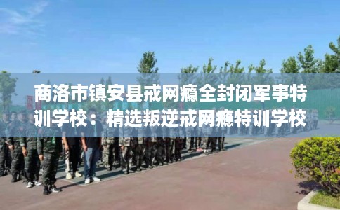 商洛市镇安县戒网瘾全封闭军事特训学校：精选叛逆戒网瘾特训学校