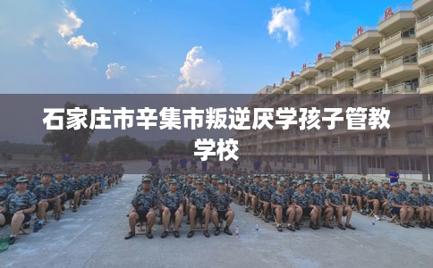 石家庄市辛集市叛逆厌学孩子管教学校