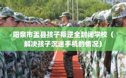 阳泉市盂县孩子叛逆全封闭学校(解决孩子沉迷手机的情况) 阳泉市盂县孩子叛逆全封闭学校(解决孩子沉迷手机的情况)