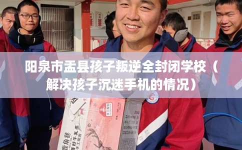 阳泉市盂县孩子叛逆全封闭学校(解决孩子沉迷手机的情况) 阳泉市盂县孩子叛逆全封闭学校(解决孩子沉迷手机的情况)