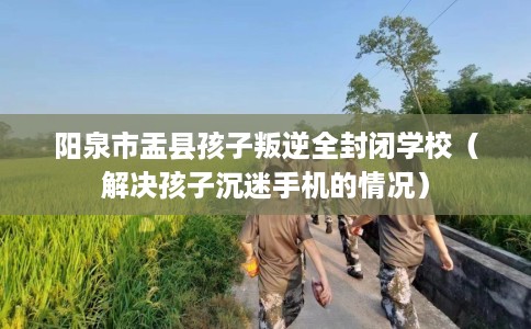 阳泉市盂县孩子叛逆全封闭学校(解决孩子沉迷手机的情况) 阳泉市盂县孩子叛逆全封闭学校(解决孩子沉迷手机的情况)