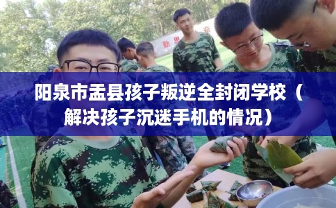 阳泉市盂县孩子叛逆全封闭学校（解决孩子沉迷手机的情况）