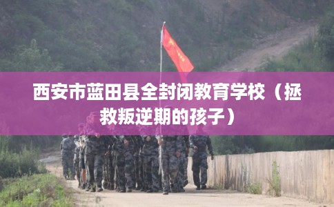西安市蓝田县全封闭教育学校(拯救叛逆期的孩子) 西安市蓝田县全封闭教育学校(拯救叛逆期的孩子)