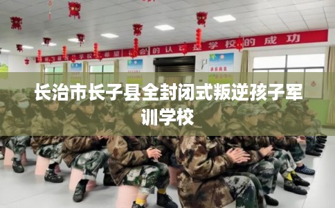 长治市长子县全封闭式叛逆孩子军训学校 长治市长子县全封闭式叛逆孩子军训学校