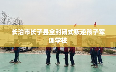 长治市长子县全封闭式叛逆孩子军训学校 长治市长子县全封闭式叛逆孩子军训学校