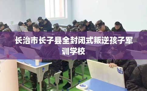 长治市长子县全封闭式叛逆孩子军训学校 长治市长子县全封闭式叛逆孩子军训学校