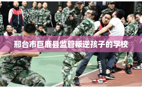 邢台市巨鹿县监管叛逆孩子的学校 邢台市巨鹿县监管叛逆孩子的学校