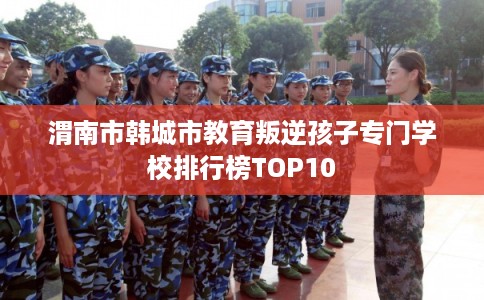 渭南市韩城市教育叛逆孩子专门学校排行榜TOP10 渭南市韩城市教育叛逆孩子专门学校排行榜TOP10