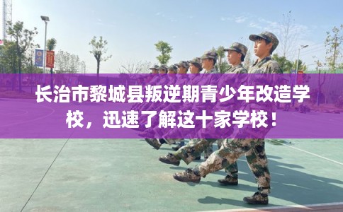 长治市黎城县叛逆期青少年改造学校,迅速了解这十家学校! 长治市黎城县叛逆期青少年改造学校,迅速了解这十家学校!