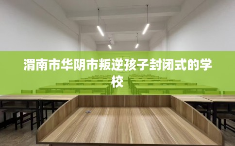 渭南市华阴市叛逆孩子封闭式的学校 渭南市华阴市叛逆孩子封闭式的学校