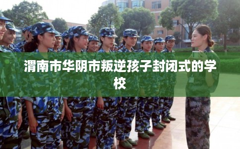 渭南市华阴市叛逆孩子封闭式的学校 渭南市华阴市叛逆孩子封闭式的学校
