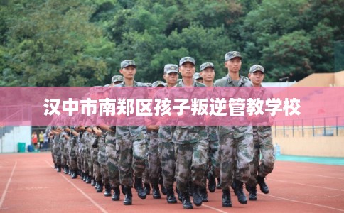 汉中市南郑区孩子叛逆管教学校 汉中市南郑区孩子叛逆管教学校