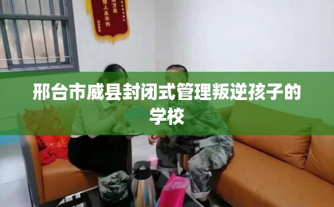 邢台市威县封闭式管理叛逆孩子的学校 邢台市威县封闭式管理叛逆孩子的学校