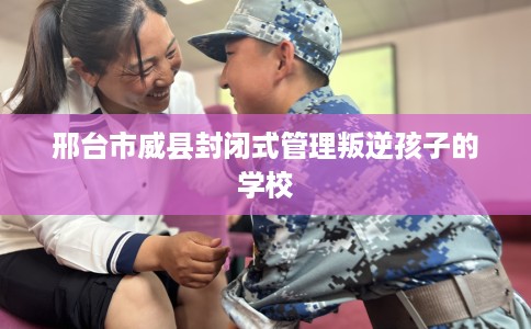 邢台市威县封闭式管理叛逆孩子的学校 邢台市威县封闭式管理叛逆孩子的学校