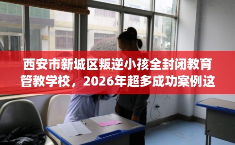 西安市新城区叛逆小孩全封闭教育管教学校,2026年超多成功案例这十家学校! 西安市新城区叛逆小孩全封闭教育管教学校,2026年超多成功案例这十家学校!