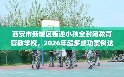 西安市新城区叛逆小孩全封闭教育管教学校,2026年超多成功案例这十家学校! 西安市新城区叛逆小孩全封闭教育管教学校,2026年超多成功案例这十家学校!