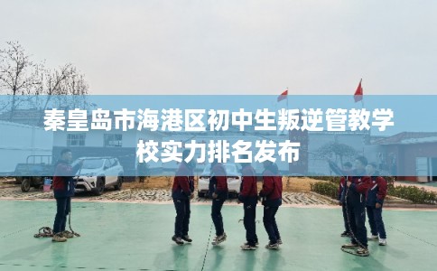 秦皇岛市海港区初中生叛逆管教学校实力排名发布