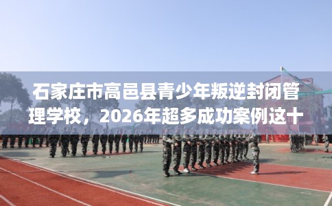 石家庄市高邑县青少年叛逆封闭管理学校,2026年超多成功案例这十家学校! 石家庄市高邑县青少年叛逆封闭管理学校,2026年超多成功案例这十家学校!