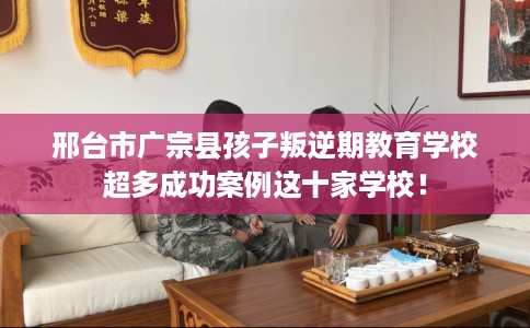 邢台市广宗县孩子叛逆期教育学校超多成功案例这十家学校！
