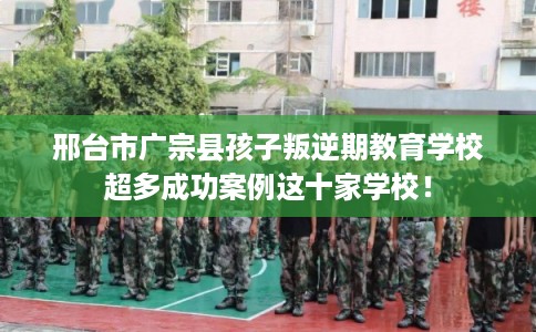 邢台市广宗县孩子叛逆期教育学校超多成功案例这十家学校！