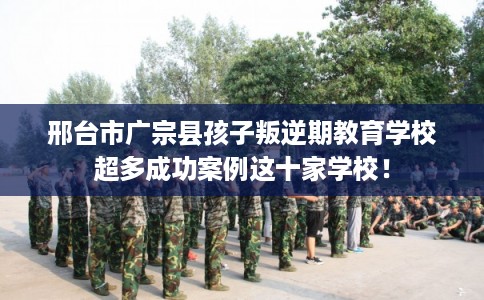 邢台市广宗县孩子叛逆期教育学校超多成功案例这十家学校！