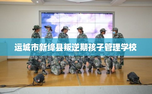 运城市新绛县叛逆期孩子管理学校 运城市新绛县叛逆期孩子管理学校