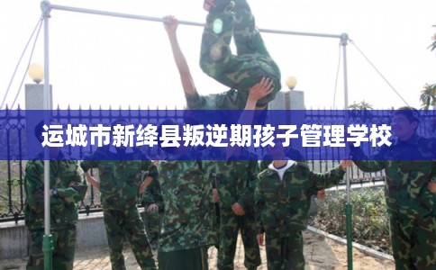 运城市新绛县叛逆期孩子管理学校 运城市新绛县叛逆期孩子管理学校